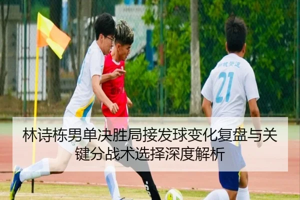 林诗栋男单决胜局接发球变化复盘与关键分战术选择深度解析